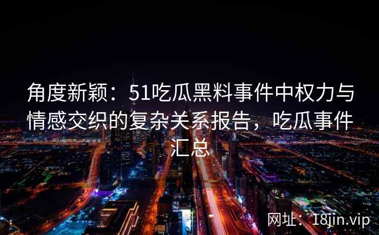 角度新颖：51吃瓜黑料事件中权力与情感交织的复杂关系报告，吃瓜事件汇总