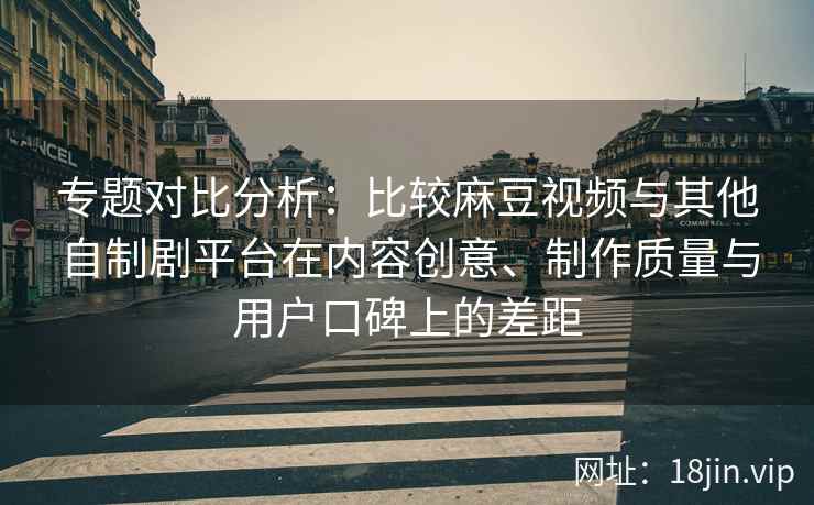 专题对比分析：比较麻豆视频与其他自制剧平台在内容创意、制作质量与用户口碑上的差距