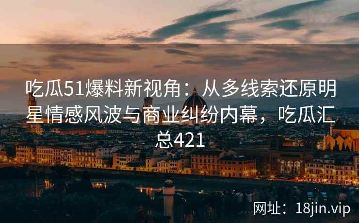 吃瓜51爆料新视角：从多线索还原明星情感风波与商业纠纷内幕，吃瓜汇总421
