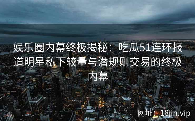 娱乐圈内幕终极揭秘：吃瓜51连环报道明星私下较量与潜规则交易的终极内幕