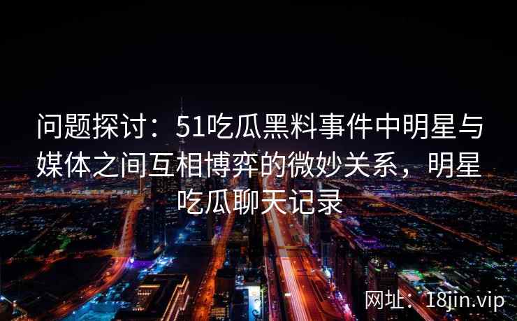 问题探讨：51吃瓜黑料事件中明星与媒体之间互相博弈的微妙关系，明星吃瓜聊天记录