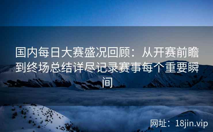 国内每日大赛盛况回顾：从开赛前瞻到终场总结详尽记录赛事每个重要瞬间