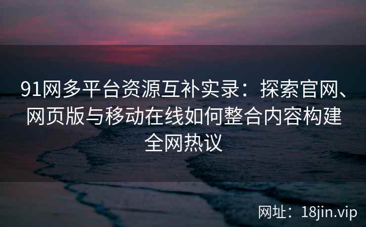 91网多平台资源互补实录：探索官网、网页版与移动在线如何整合内容构建全网热议