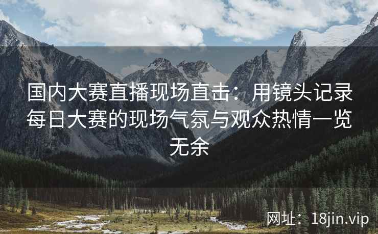 国内大赛直播现场直击：用镜头记录每日大赛的现场气氛与观众热情一览无余