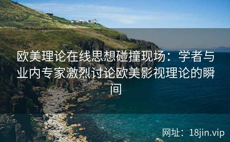 欧美理论在线思想碰撞现场：学者与业内专家激烈讨论欧美影视理论的瞬间