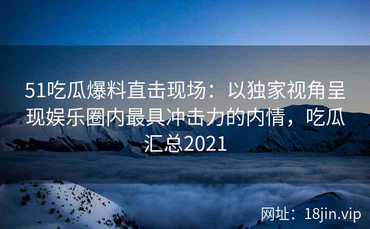 51吃瓜爆料直击现场：以独家视角呈现娱乐圈内最具冲击力的内情，吃瓜汇总2021
