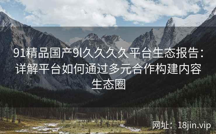 91精品国产9l久久久久平台生态报告：详解平台如何通过多元合作构建内容生态圈