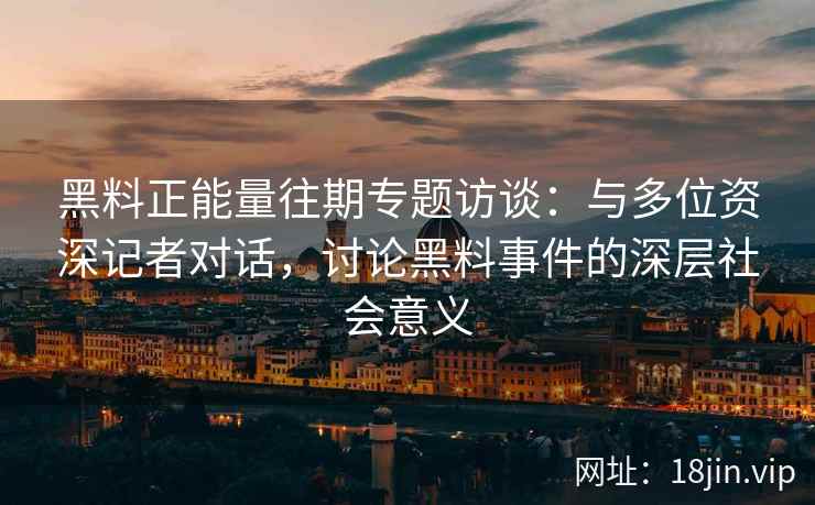 黑料正能量往期专题访谈：与多位资深记者对话，讨论黑料事件的深层社会意义
