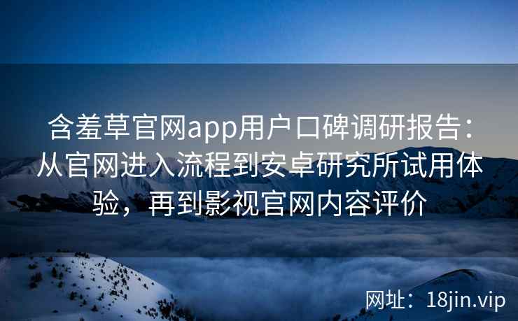 含羞草官网app用户口碑调研报告：从官网进入流程到安卓研究所试用体验，再到影视官网内容评价
