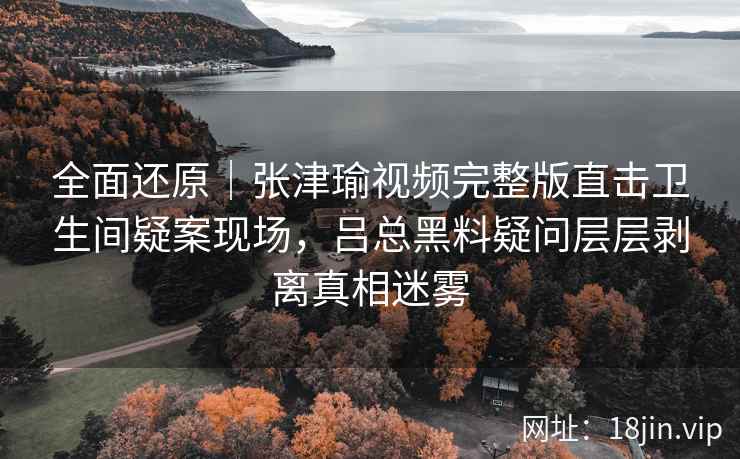 全面还原｜张津瑜视频完整版直击卫生间疑案现场，吕总黑料疑问层层剥离真相迷雾