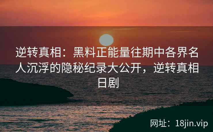 逆转真相：黑料正能量往期中各界名人沉浮的隐秘纪录大公开，逆转真相日剧