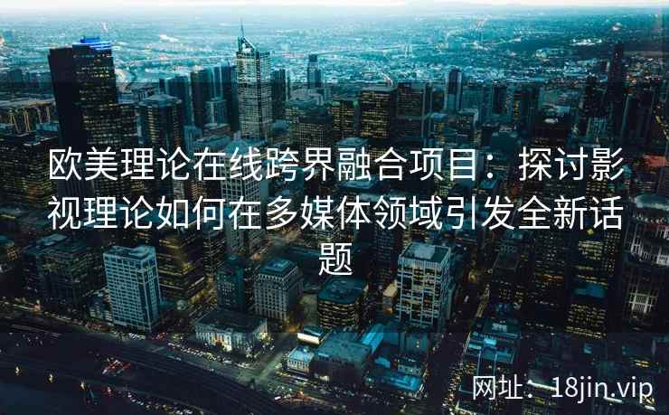 欧美理论在线跨界融合项目：探讨影视理论如何在多媒体领域引发全新话题