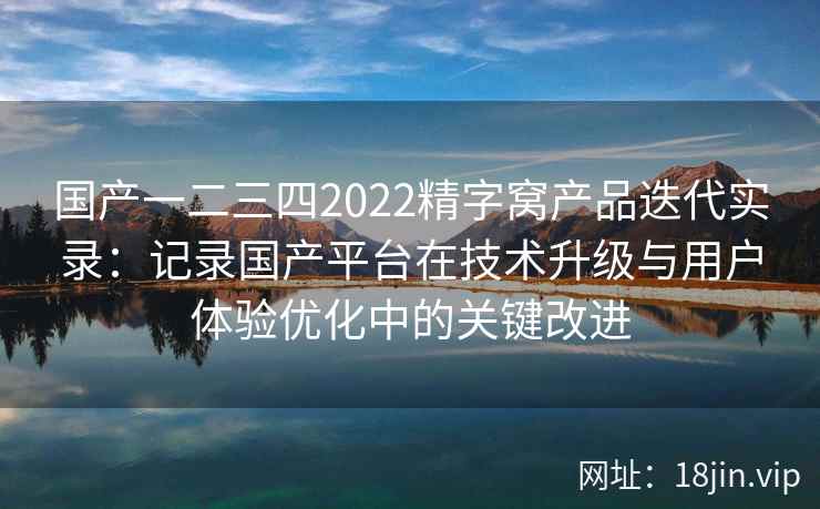 国产一二三四2022精字窝产品迭代实录：记录国产平台在技术升级与用户体验优化中的关键改进