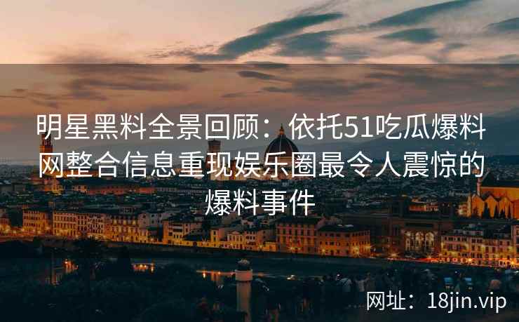 明星黑料全景回顾：依托51吃瓜爆料网整合信息重现娱乐圈最令人震惊的爆料事件