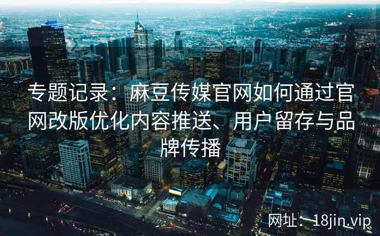 专题记录：麻豆传媒官网如何通过官网改版优化内容推送、用户留存与品牌传播