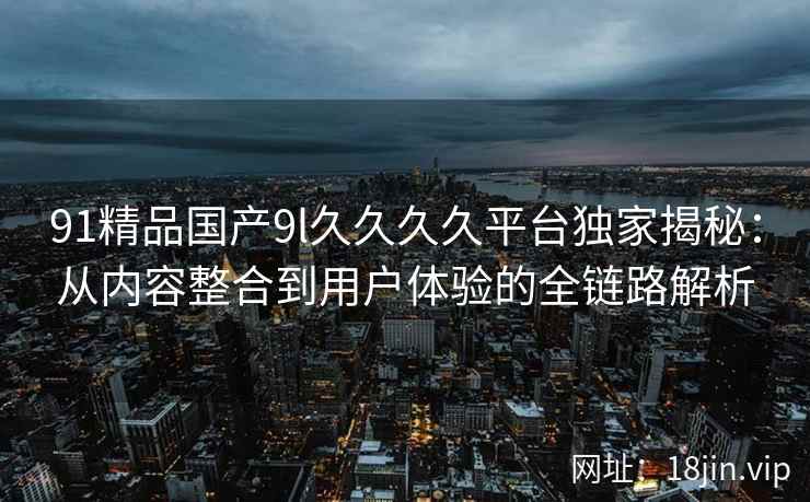 91精品国产9l久久久久平台独家揭秘：从内容整合到用户体验的全链路解析