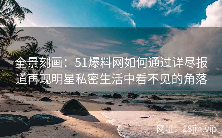 全景刻画：51爆料网如何通过详尽报道再现明星私密生活中看不见的角落