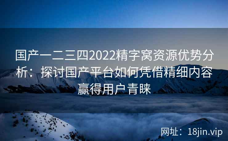 国产一二三四2022精字窝资源优势分析：探讨国产平台如何凭借精细内容赢得用户青睐