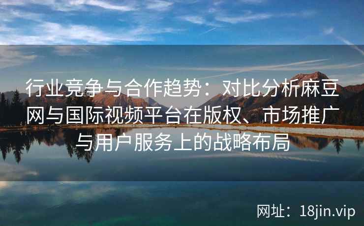行业竞争与合作趋势：对比分析麻豆网与国际视频平台在版权、市场推广与用户服务上的战略布局