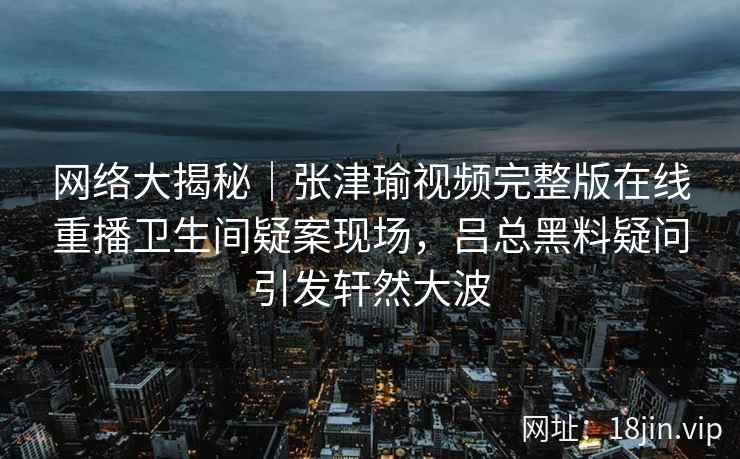 网络大揭秘｜张津瑜视频完整版在线重播卫生间疑案现场，吕总黑料疑问引发轩然大波
