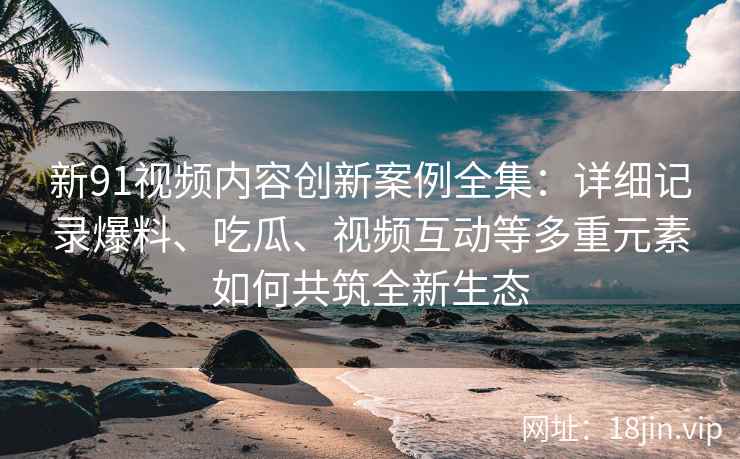 新91视频内容创新案例全集：详细记录爆料、吃瓜、视频互动等多重元素如何共筑全新生态