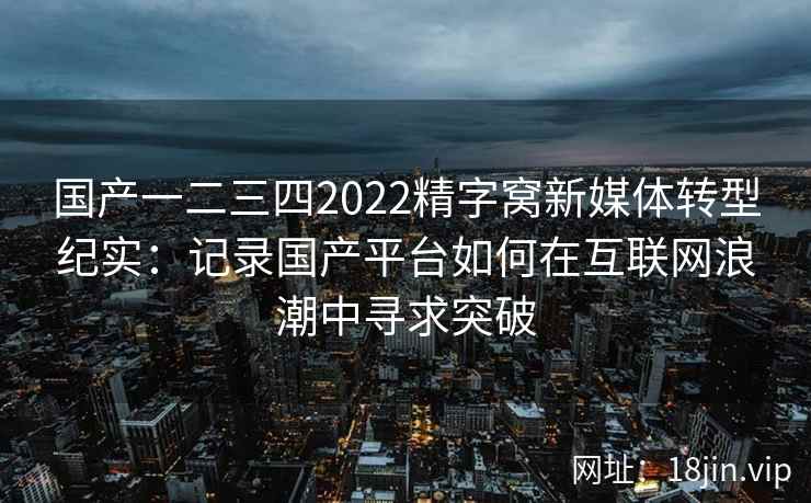 国产一二三四2022精字窝新媒体转型纪实：记录国产平台如何在互联网浪潮中寻求突破