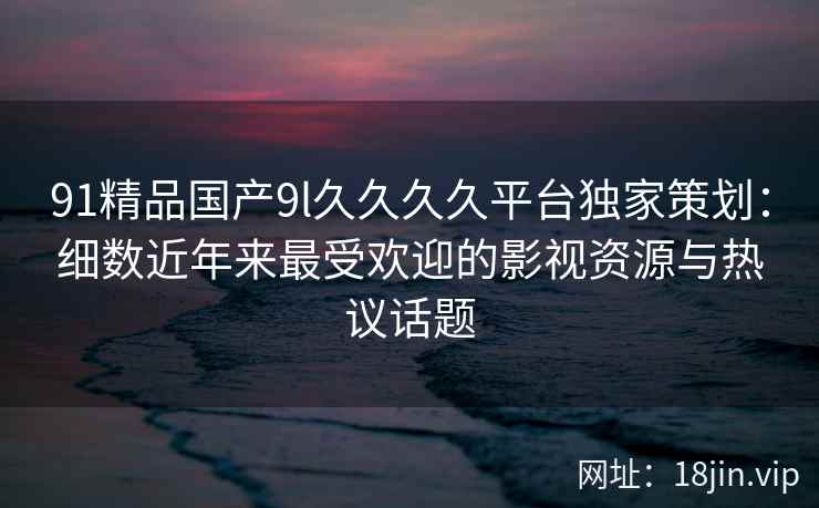 91精品国产9l久久久久平台独家策划：细数近年来最受欢迎的影视资源与热议话题