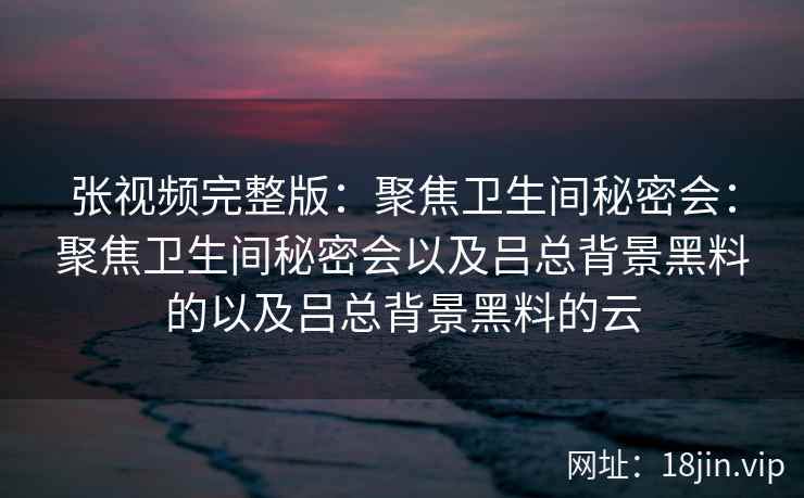 张视频完整版：聚焦卫生间秘密会：聚焦卫生间秘密会以及吕总背景黑料的以及吕总背景黑料的云