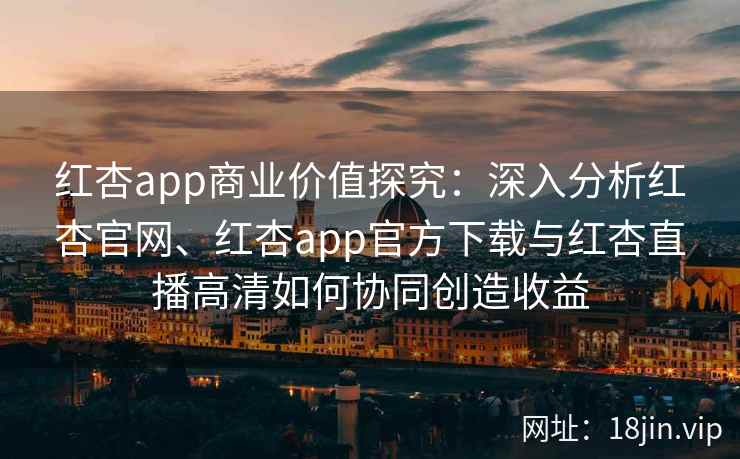 红杏app商业价值探究：深入分析红杏官网、红杏app官方下载与红杏直播高清如何协同创造收益
