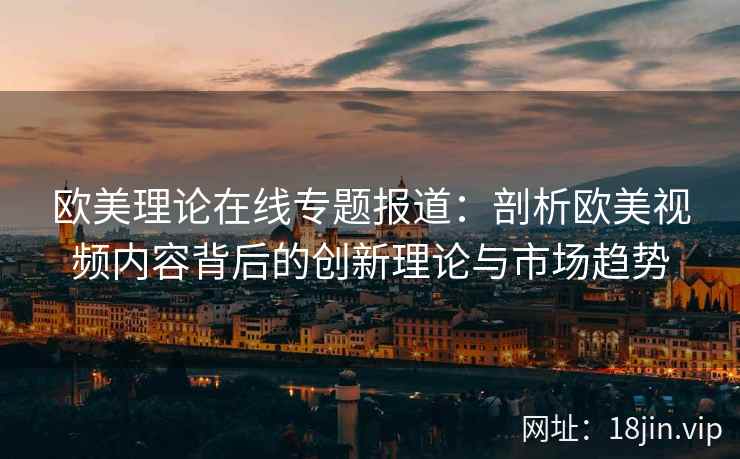 欧美理论在线专题报道：剖析欧美视频内容背后的创新理论与市场趋势